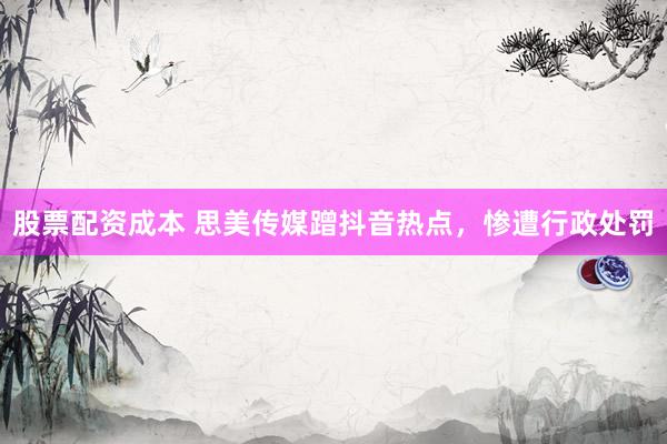 股票配资成本 思美传媒蹭抖音热点，惨遭行政处罚