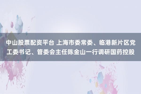 中山股票配资平台 上海市委常委、临港新片区党工委书记、管委会主任陈金山一行调研国药控股