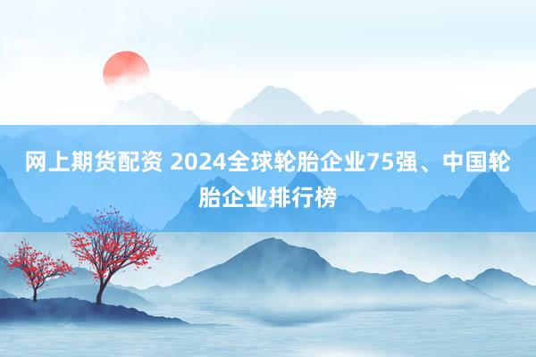 网上期货配资 2024全球轮胎企业75强、中国轮胎企业排行榜