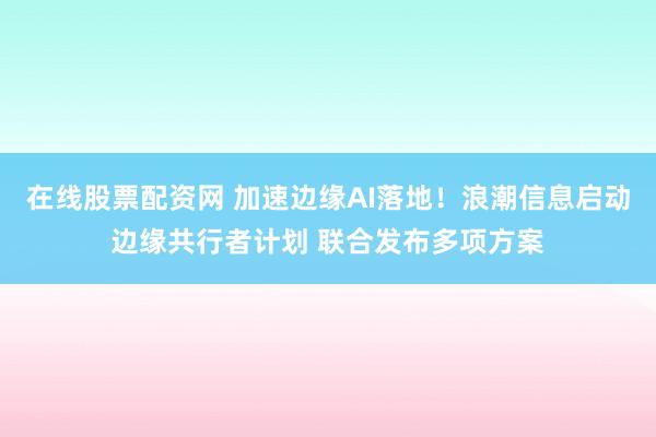在线股票配资网 加速边缘AI落地！浪潮信息启动边缘共行者计划 联合发布多项方案