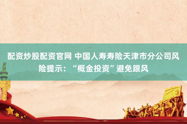 配资炒股配资官网 中国人寿寿险天津市分公司风险提示：“概金投资”避免跟风