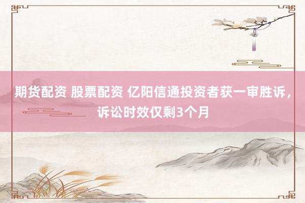 期货配资 股票配资 亿阳信通投资者获一审胜诉，诉讼时效仅剩3个月
