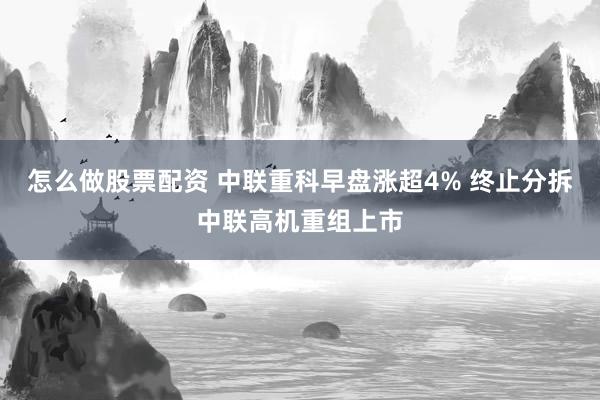 怎么做股票配资 中联重科早盘涨超4% 终止分拆中联高机重组上市