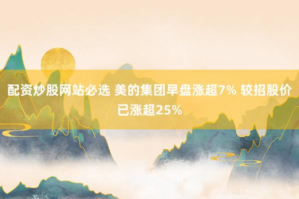配资炒股网站必选 美的集团早盘涨超7% 较招股价已涨超25%