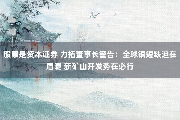 股票是资本证券 力拓董事长警告：全球铜短缺迫在眉睫 新矿山开发势在必行