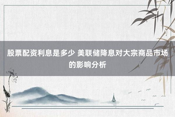股票配资利息是多少 美联储降息对大宗商品市场的影响分析