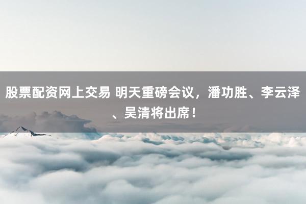 股票配资网上交易 明天重磅会议，潘功胜、李云泽、吴清将出席！