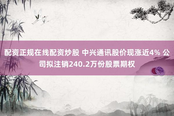 配资正规在线配资炒股 中兴通讯股价现涨近4% 公司拟注销240.2万份股票期权