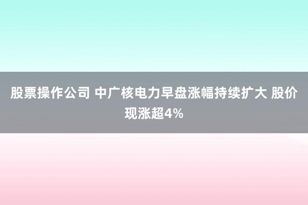 股票操作公司 中广核电力早盘涨幅持续扩大 股价现涨超4%