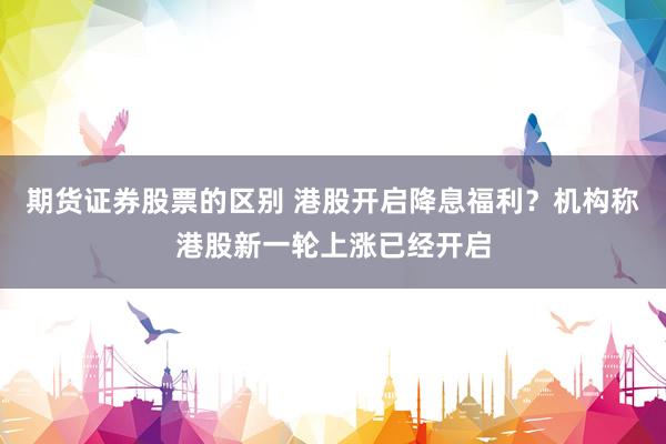 期货证券股票的区别 港股开启降息福利？机构称港股新一轮上涨已经开启