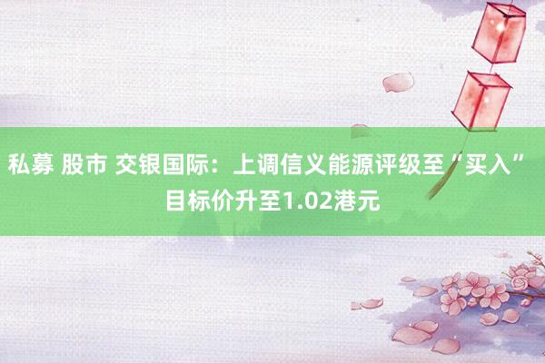 私募 股市 交银国际：上调信义能源评级至“买入” 目标价升至1.02港元