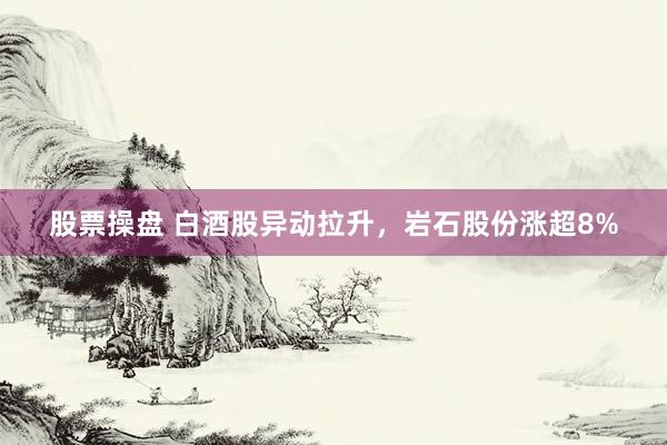 股票操盘 白酒股异动拉升，岩石股份涨超8%