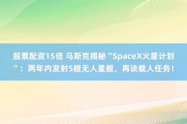 股票配资15倍 马斯克揭秘“SpaceX火星计划”：两年内发射5艘无人星舰，再谈载人任务！