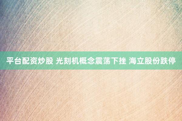 平台配资炒股 光刻机概念震荡下挫 海立股份跌停