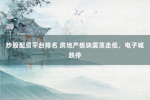 炒股配资平台排名 房地产板块震荡走低，电子城跌停