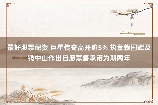 最好股票配资 巨星传奇高开逾5% 执董赖国辉及钱中山作出自愿禁售承诺为期两年