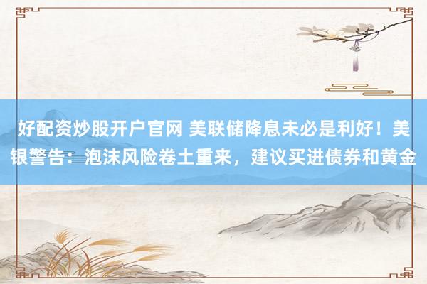 好配资炒股开户官网 美联储降息未必是利好！美银警告：泡沫风险卷土重来，建议买进债券和黄金