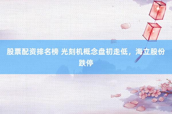 股票配资排名榜 光刻机概念盘初走低，海立股份跌停