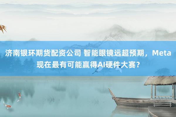 济南银环期货配资公司 智能眼镜远超预期，Meta现在最有可能赢得AI硬件大赛？