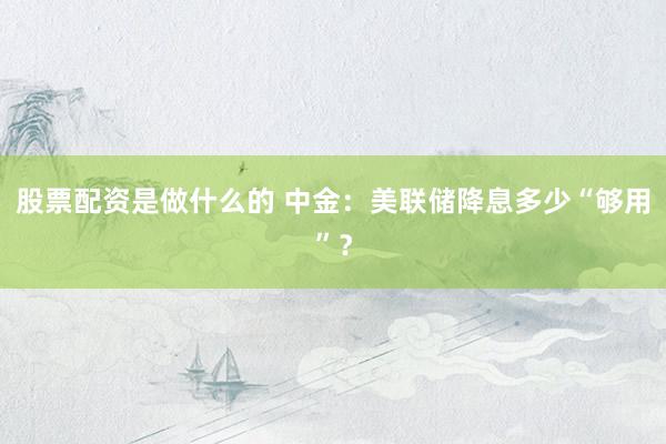 股票配资是做什么的 中金：美联储降息多少“够用”？
