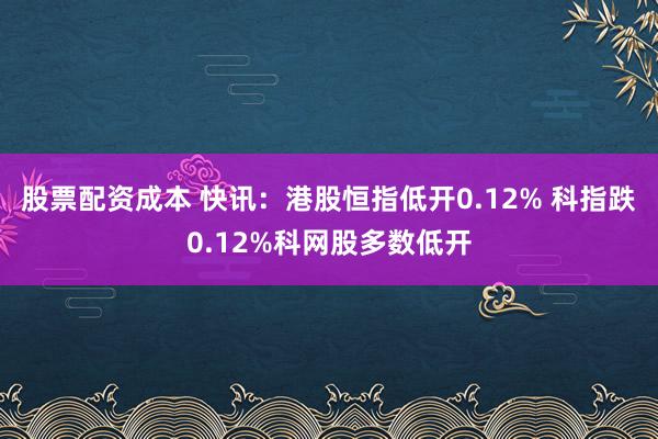 股票配资成本 快讯：港股恒指低开0.12% 科指跌0.12%科网股多数低开