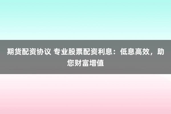 期货配资协议 专业股票配资利息：低息高效，助您财富增值