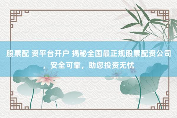 股票配 资平台开户 揭秘全国最正规股票配资公司，安全可靠，助您投资无忧