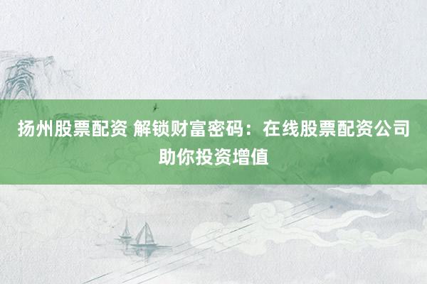 扬州股票配资 解锁财富密码：在线股票配资公司助你投资增值