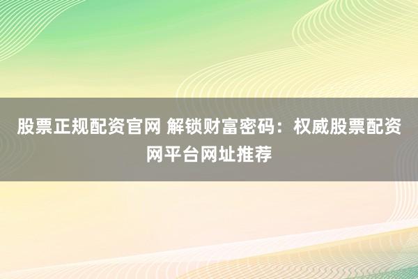 股票正规配资官网 解锁财富密码：权威股票配资网平台网址推荐