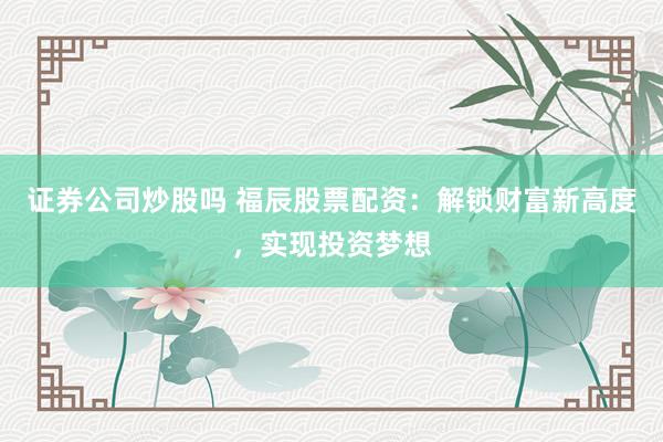证券公司炒股吗 福辰股票配资：解锁财富新高度，实现投资梦想