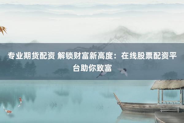 专业期货配资 解锁财富新高度：在线股票配资平台助你致富