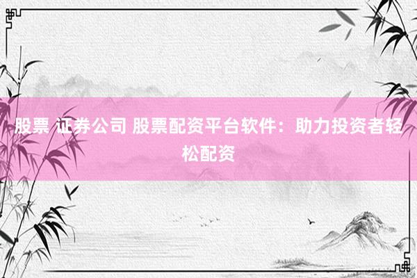 股票 证券公司 股票配资平台软件：助力投资者轻松配资