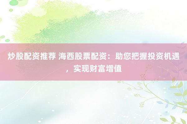 炒股配资推荐 海西股票配资：助您把握投资机遇，实现财富增值