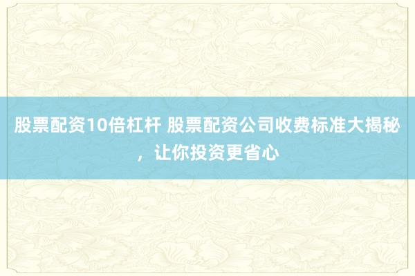 股票配资10倍杠杆 股票配资公司收费标准大揭秘，让你投资更省心