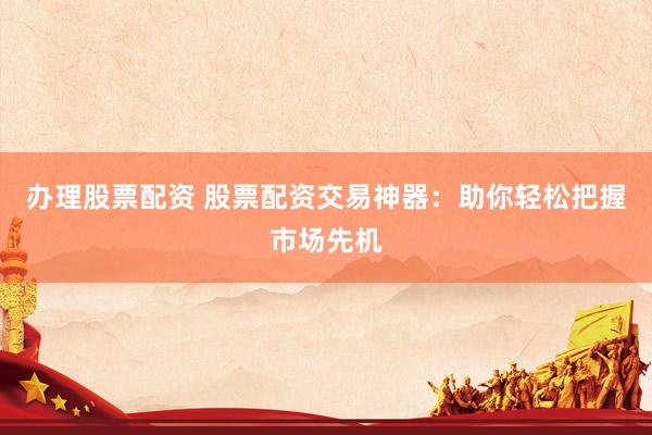 办理股票配资 股票配资交易神器：助你轻松把握市场先机