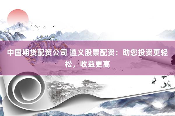 中国期货配资公司 遵义股票配资：助您投资更轻松，收益更高