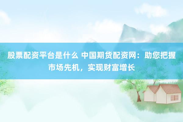 股票配资平台是什么 中国期货配资网：助您把握市场先机，实现财富增长