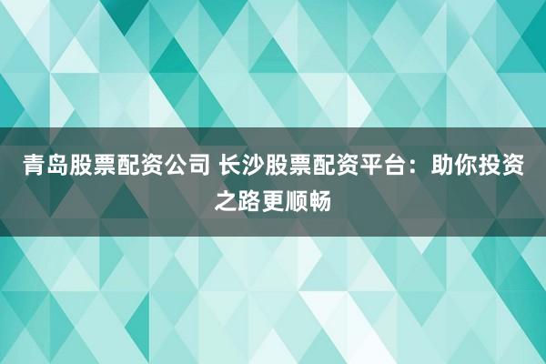 青岛股票配资公司 长沙股票配资平台：助你投资之路更顺畅