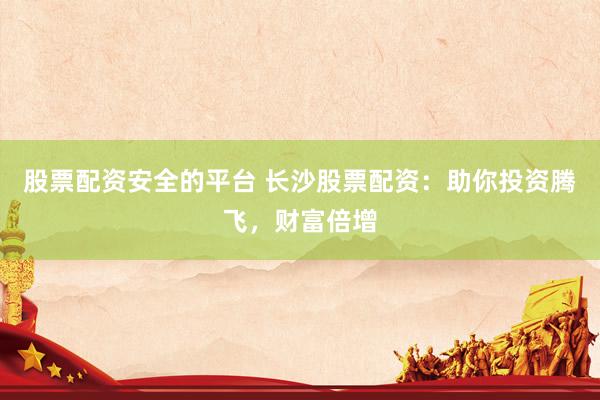 股票配资安全的平台 长沙股票配资：助你投资腾飞，财富倍增
