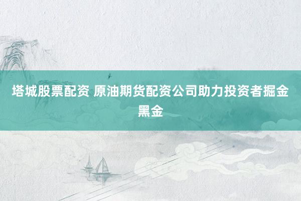 塔城股票配资 原油期货配资公司助力投资者掘金黑金