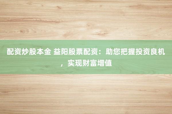 配资炒股本金 益阳股票配资：助您把握投资良机，实现财富增值