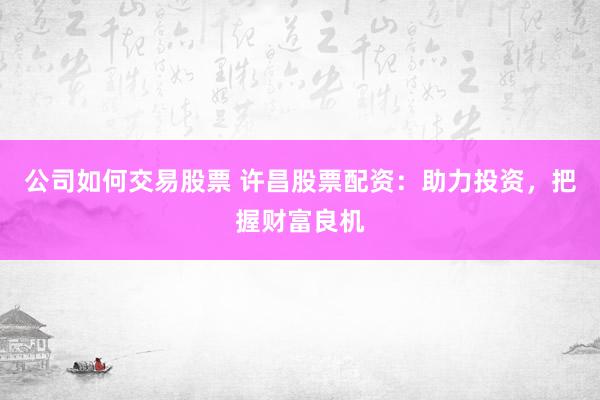 公司如何交易股票 许昌股票配资：助力投资，把握财富良机