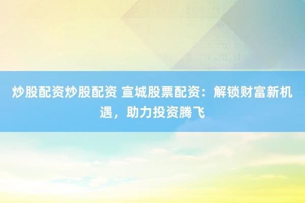 炒股配资炒股配资 宣城股票配资：解锁财富新机遇，助力投资腾飞