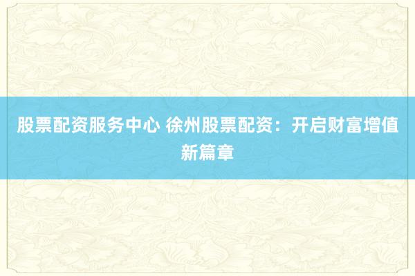 股票配资服务中心 徐州股票配资：开启财富增值新篇章