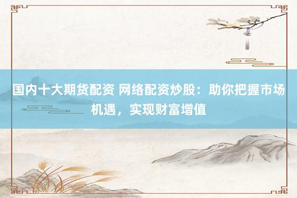 国内十大期货配资 网络配资炒股：助你把握市场机遇，实现财富增值