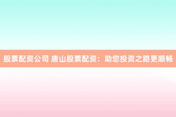 股票配资公司 唐山股票配资：助您投资之路更顺畅