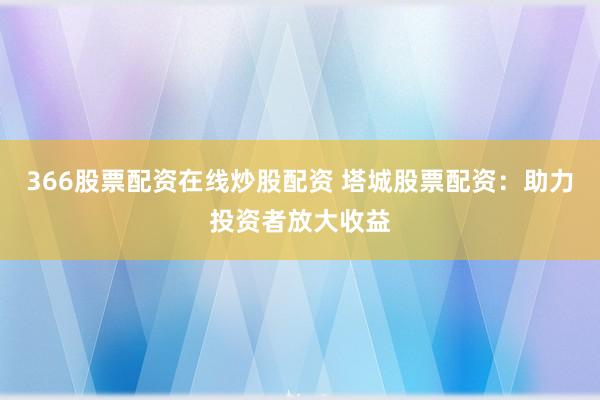 366股票配资在线炒股配资 塔城股票配资：助力投资者放大收益