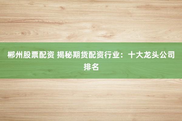郴州股票配资 揭秘期货配资行业：十大龙头公司排名