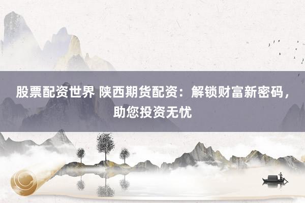 股票配资世界 陕西期货配资：解锁财富新密码，助您投资无忧