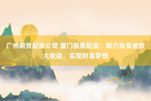 广州期货配资公司 厦门股票配资：助力投资者放大收益，实现财富梦想
